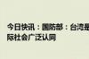 今日快讯：国防部：台湾是中国的一部分得到菲方在内的国际社会广泛认同