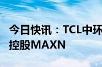 今日快讯：TCL中环：拟最高出资1.98亿美元控股MAXN