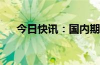 今日快讯：国内期货夜盘开盘多数下跌