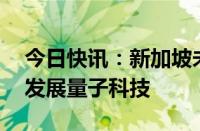 今日快讯：新加坡未来5年将投入近3亿新元发展量子科技