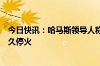 今日快讯：哈马斯领导人称不会放弃要求以军全面撤军并永久停火