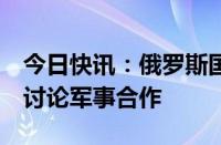 今日快讯：俄罗斯国防部长访问哈萨克斯坦，讨论军事合作