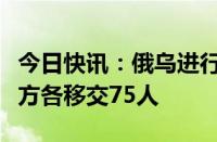 今日快讯：俄乌进行新一轮在押人员交换，双方各移交75人