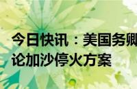 今日快讯：美国务卿与中东多国外长通话，讨论加沙停火方案