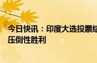 今日快讯：印度大选投票结束，出口民调预测人民党将获得压倒性胜利