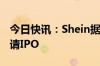 今日快讯：Shein据悉计划未来几天在伦敦申请IPO