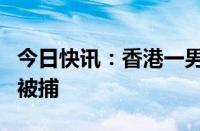 今日快讯：香港一男子涉违维护国家安全条例被捕