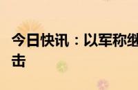 今日快讯：以军称继续在加沙地带多地发动袭击