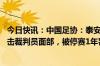 今日快讯：中国足协：泰安球员姚道刚实施暴力行为 用手推击裁判员面部，被停赛1年罚款10万