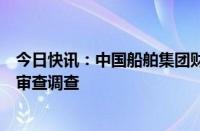 今日快讯：中国船舶集团财务有限公司原董事长李朝坤接受审查调查