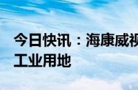 今日快讯：海康威视竞得郑州经开区218.6亩工业用地