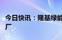 今日快讯：隆基绿能回应关停马来西亚越南工厂