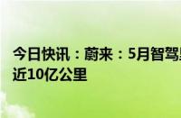 今日快讯：蔚来：5月智驾里程破1亿公里，领航辅助总里程近10亿公里