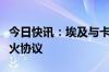 今日快讯：埃及与卡塔尔美国磋商加沙相关停火协议