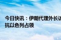 今日快讯：伊朗代理外长访叙讨论加沙局势，叙总统强调抵抗以色列占领