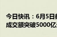 今日快讯：6月5日截至13时42分，沪深两市成交额突破5000亿元