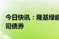 今日快讯：隆基绿能：拟发行不超100亿元公司债券