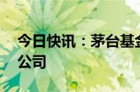 今日快讯：茅台基金等12亿元成立股权私募公司