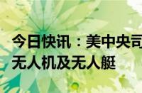 今日快讯：美中央司令部称摧毁多架胡塞武装无人机及无人艇