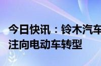 今日快讯：铃木汽车将停止在泰国生产，以专注向电动车转型