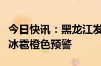 今日快讯：黑龙江发布冰雹预报，哈尔滨发布冰雹橙色预警