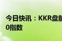 今日快讯：KKR盘前涨超9%，获纳入标普500指数