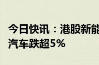 今日快讯：港股新能源汽车股震荡走低，小鹏汽车跌超5%