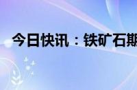 今日快讯：铁矿石期货主力合约日内跌4%