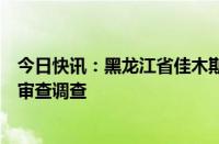 今日快讯：黑龙江省佳木斯市妇幼保健院原院长高志刚接受审查调查