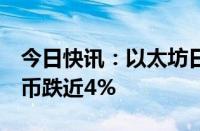 今日快讯：以太坊日内跌幅扩大至5%，比特币跌近4%