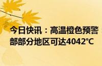 今日快讯：高温橙色预警：河北中部 山东西北部 河南中北部部分地区可达4042℃