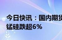 今日快讯：国内期货主力合约早盘多数下跌，锰硅跌超6%