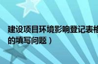 建设项目环境影响登记表格（关于建设项目环境影响登记表的填写问题）