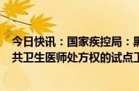 今日快讯：国家疾控局：黑龙江 广东 海南 重庆等地启动公共卫生医师处方权的试点工作