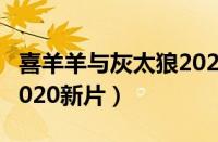 喜羊羊与灰太狼2020新作（喜羊羊与灰太狼2020新片）