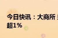 今日快讯：大商所 郑商所夜盘收盘，玻璃跌超1%