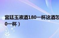 宫廷玉液酒180一杯这酒怎么样听我给你吹（宫廷玉液酒180一杯）