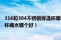 316和304不锈钢保温杯哪个更安全（316不锈钢和304保温杯喝水哪个好）