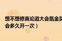 想不想修真论道大会氪金奖励（想不想修真应用宝版论道大会多久开一次）