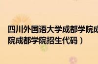 四川外国语大学成都学院成都校区招生代码（四川外国语学院成都学院招生代码）