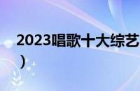 2023唱歌十大综艺（歌唱类综艺节目排行榜）