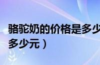 骆驼奶的价格是多少元一瓶（骆驼奶的价格是多少元）