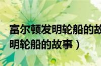 富尔顿发明轮船的故事200字概括（富尔顿发明轮船的故事）