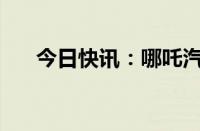 今日快讯：哪吒汽车增资至28.37亿元