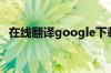 在线翻译google下载（在线翻译google）