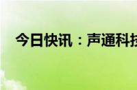 今日快讯：声通科技通过港交所上市聆讯