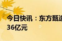 今日快讯：东方甄选：自营产品半年GMV超36亿元