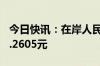 今日快讯：在岸人民币兑美元收盘跌35点至7.2605元