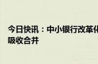 今日快讯：中小银行改革化险持续推进，多家村镇银行将被吸收合并