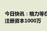 今日快讯：格力等在上海成立绿能科技公司，注册资本1000万